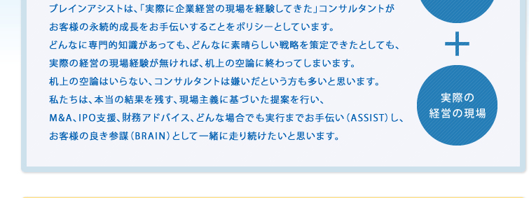ブレインアシストは、「実際に企業経営の現場を経験してきた」コンサルタントがお客様の永続的成長をお手伝いすることをポリシーとしています。どんなに専門的知識があっても、どんなに素晴らしい戦略を策定できたとしても、実際の経営の現場経験が無ければ、机上の空論に終わってしまいます。机上の空論はいらない、コンサルタントは嫌いだという方も多いと思います。私たちは、本当の結果を残す、現場主義に基づいた提案を行い、M&A、IPO支援、財務アドバイス、どんな場合でも実行までお手伝い(ASSIST)し、お客様の良き参謀(BRAIN)として一緒に走り続けたいと思います。