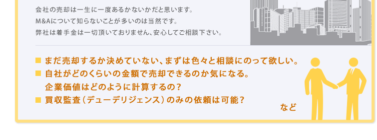 会社の売却は一生に一度あるかないかだと思います。M&Aについて知らないことが多いのは当然です。弊社は着手金は一切頂いておりません、安心してご相談下さい。まだ売却するか決めていない、まずは色々と相談にのって欲しい。自社がどのくらいの金額で売却できるのか気になる。企業価値はどのように計算するの?買収監査(デューデリジェンス)のみの依頼は可能?
